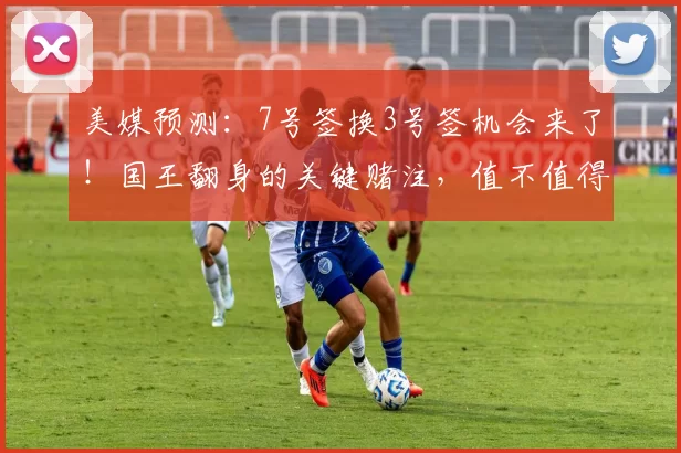 美媒预测:7号签换3号签机会来了!国王翻身的关键赌注,值不值得下手?_未来_核心_交易