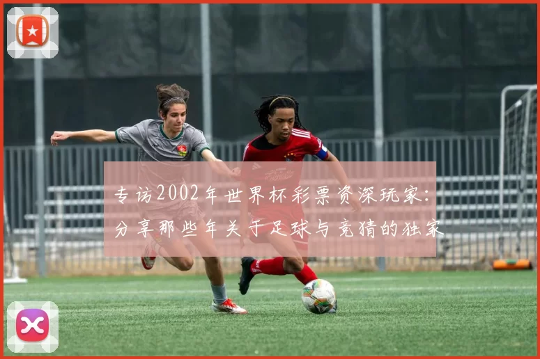 专访2002年世界杯彩票资深玩家:分享那些年关于足球与竞猜的独家记忆