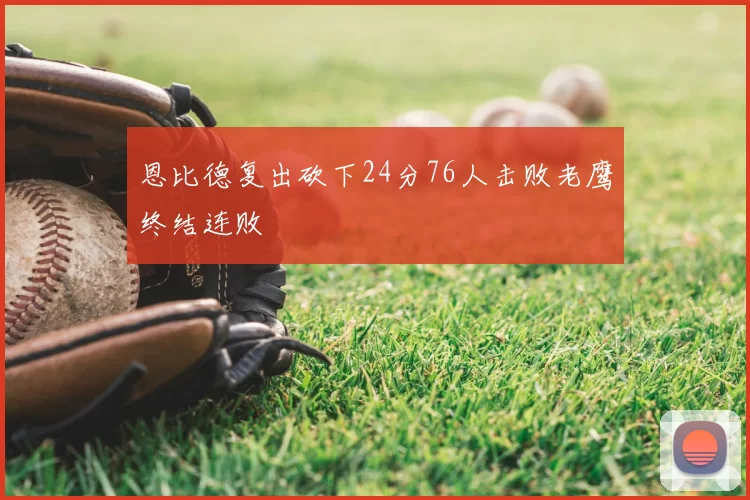 恩比德复出砍下24分76人击败老鹰终结连败