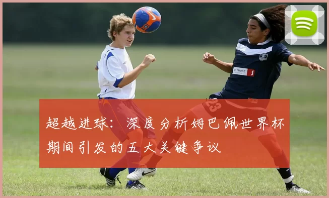 超越进球：深度分析姆巴佩世界杯期间引发的五大关键争议