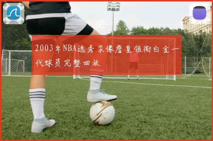 2003年NBA选秀录像詹皇领衔白金一代球员完整回放