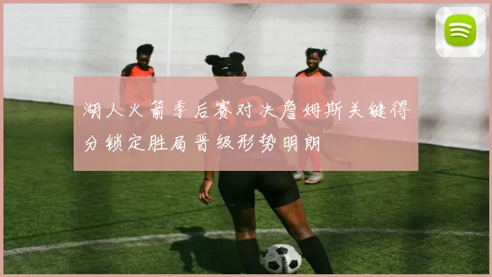 湖人火箭季后赛对决詹姆斯关键得分锁定胜局晋级形势明朗