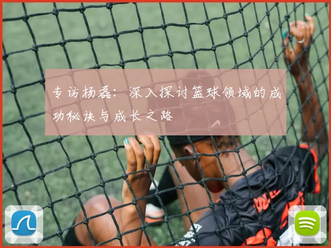 专访杨磊:深入探讨篮球领域的成功秘诀与成长之路