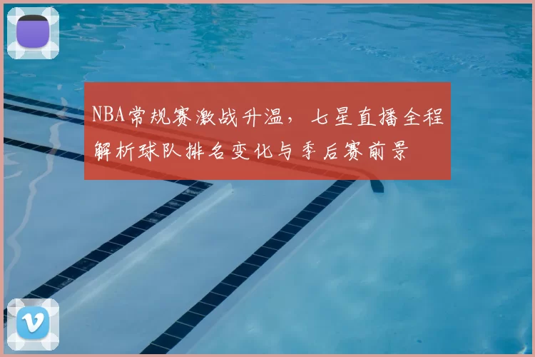 NBA常规赛激战升温，七星直播全程解析球队排名变化与季后赛前景