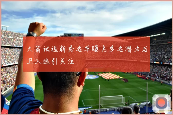 火箭试选新秀名单曝光多名潜力后卫入选引关注
