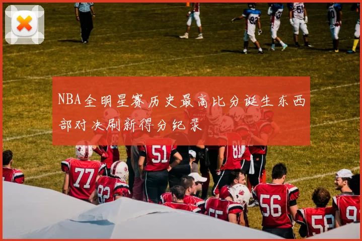 NBA全明星赛历史最高比分诞生东西部对决刷新得分纪录