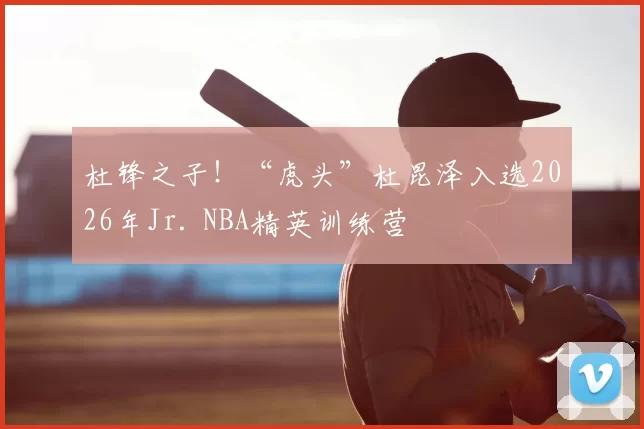 杜锋之子!“虎头”杜昆泽入选2026年Jr. NBA精英训练营