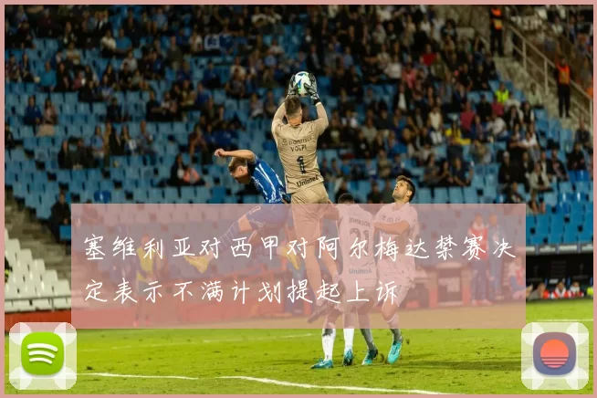塞维利亚对西甲对阿尔梅达禁赛决定表示不满计划提起上诉