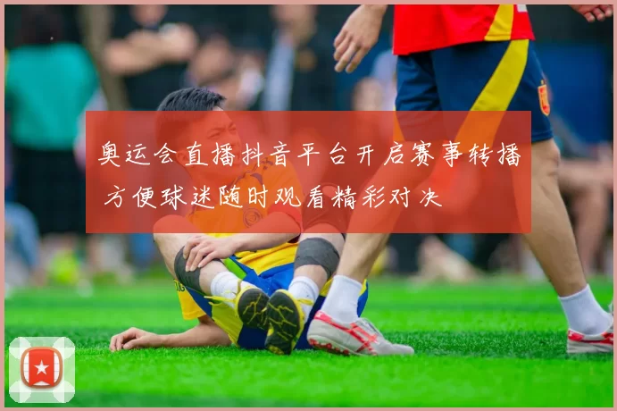 奥运会直播抖音平台开启赛事转播 方便球迷随时观看精彩对决