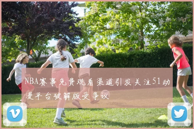 NBA赛事免费观看渠道引发关注51动漫平台破解版受争议