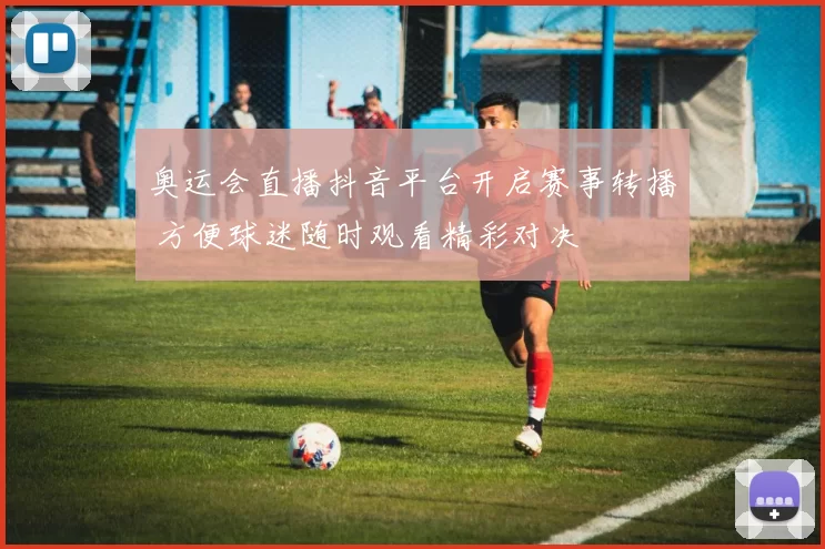 奥运会直播抖音平台开启赛事转播 方便球迷随时观看精彩对决