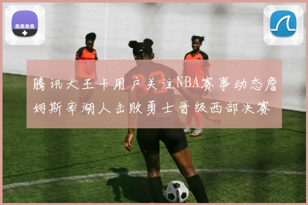 腾讯大王卡用户关注NBA赛事动态詹姆斯率湖人击败勇士晋级西部决赛