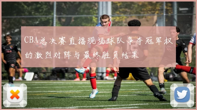 CBA总决赛直播现场球队争夺冠军权的激烈对阵与最终胜负结果