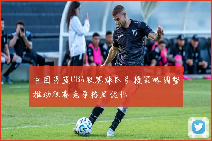 中国男篮CBA联赛球队引援策略调整推动联赛竞争格局优化