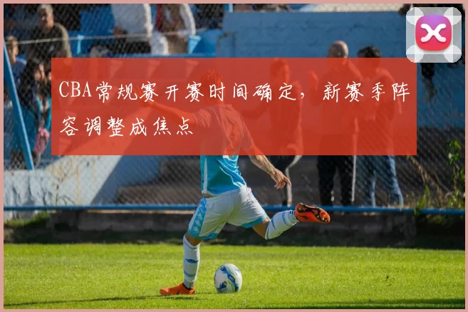 CBA常规赛开赛时间确定，新赛季阵容调整成焦点