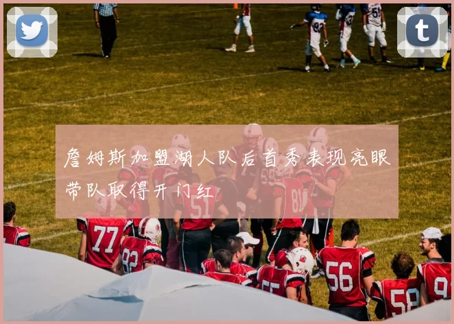 詹姆斯加盟湖人队后首秀表现亮眼带队取得开门红