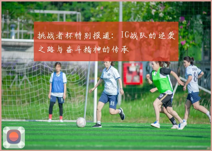 挑战者杯特别报道:IG战队的逆袭之路与奋斗精神的传承