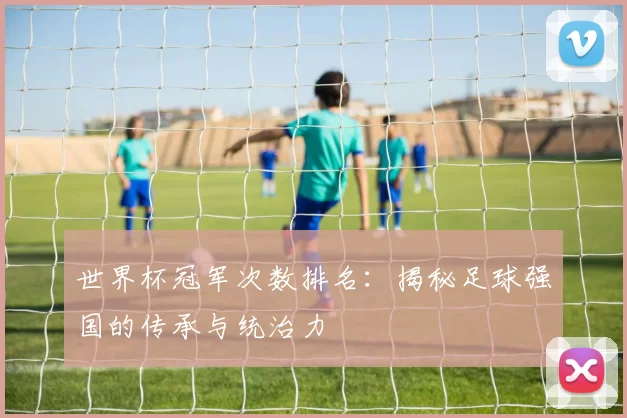 世界杯冠军次数排名:揭秘足球强国的传承与统治力