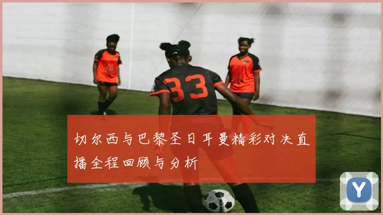 切尔西与巴黎圣日耳曼精彩对决直播全程回顾与分析