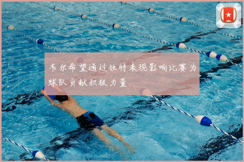 韦尔希望通过独特表现影响比赛为球队贡献积极力量