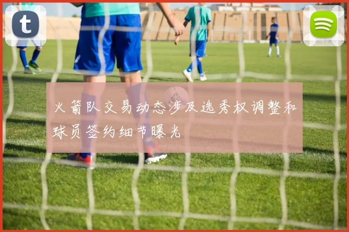 火箭队交易动态涉及选秀权调整和球员签约细节曝光