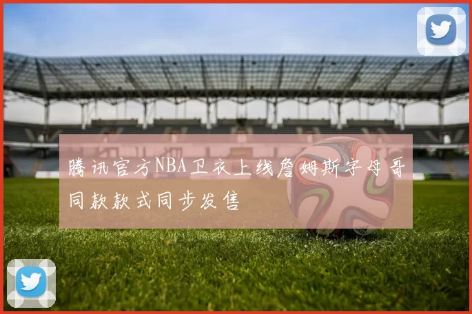腾讯官方NBA卫衣上线詹姆斯字母哥同款款式同步发售
