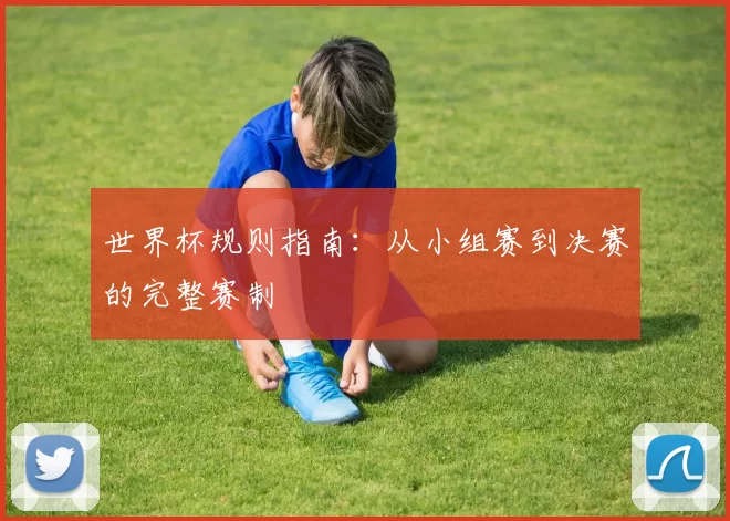 世界杯规则指南:从小组赛到决赛的完整赛制