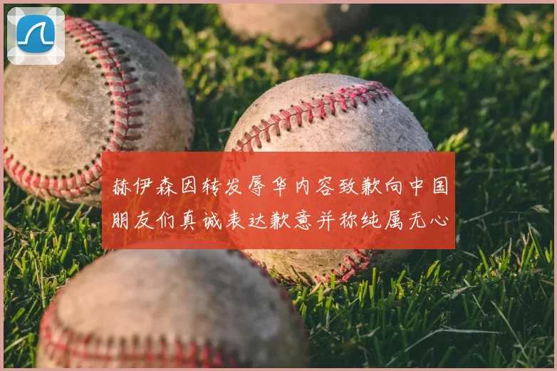 赫伊森因转发辱华内容致歉向中国朋友们真诚表达歉意并称纯属无心之过