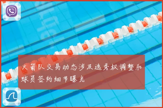 火箭队交易动态涉及选秀权调整和球员签约细节曝光