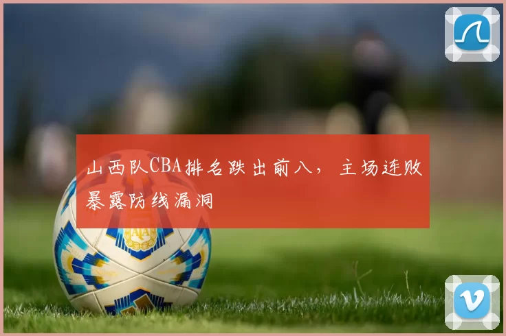 山西队CBA排名跌出前八,主场连败暴露防线漏洞