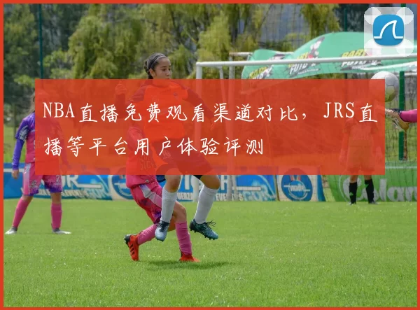 NBA直播免费观看渠道对比,JRS直播等平台用户体验评测