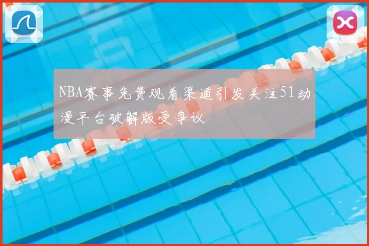 NBA赛事免费观看渠道引发关注51动漫平台破解版受争议