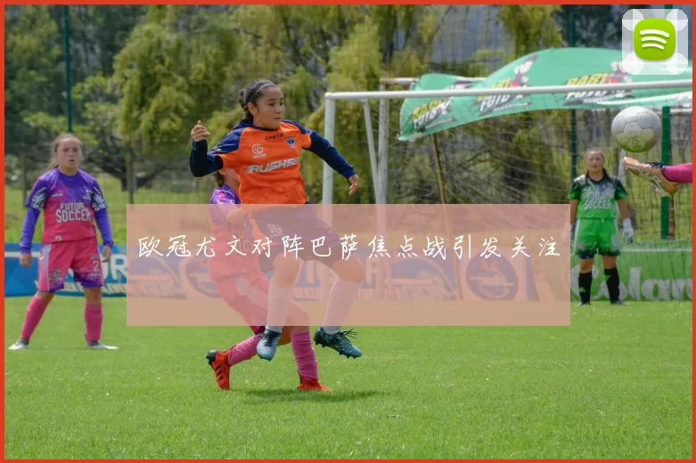 欧冠尤文对阵巴萨焦点战引发关注