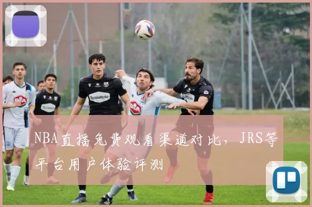 NBA直播免费观看渠道对比,JRS等平台用户体验评测