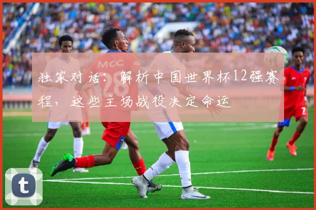 独家对话：解析中国世界杯12强赛程，这些主场战役决定命运