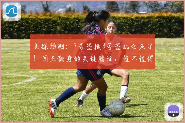 美媒预测:7号签换3号签机会来了!国王翻身的关键赌注,值不值得下手?_未来_核心_交易