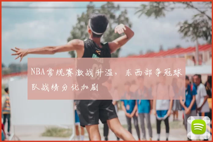 NBA常规赛激战升温,东西部争冠球队战绩分化加剧