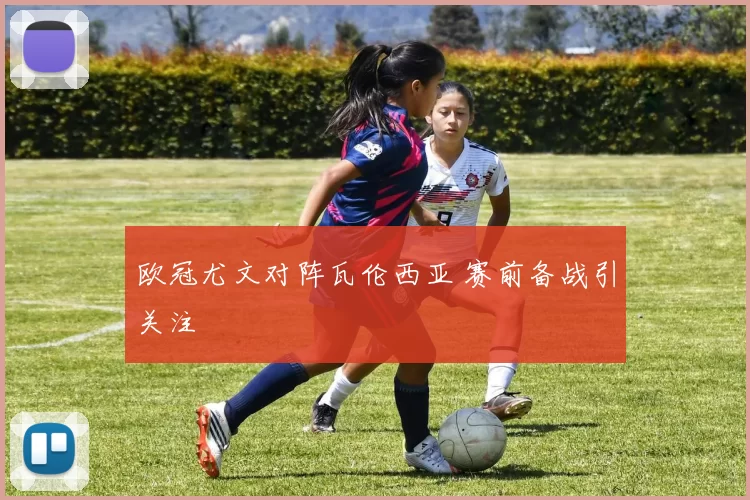 欧冠尤文对阵瓦伦西亚 赛前备战引关注