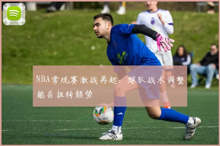 NBA常规赛激战再起，球队战术调整能否扭转颓势