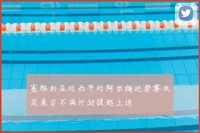 塞维利亚对西甲对阿尔梅达禁赛决定表示不满计划提起上诉