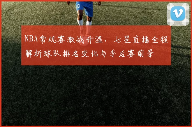 NBA常规赛激战升温,七星直播全程解析球队排名变化与季后赛前景