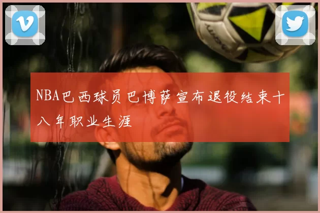 NBA巴西球员巴博萨宣布退役结束十八年职业生涯