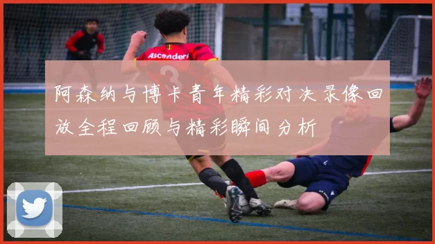 阿森纳与博卡青年精彩对决录像回放全程回顾与精彩瞬间分析