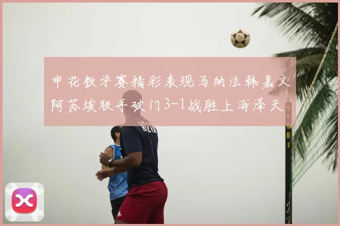 申花教学赛精彩表现马纳法韩嘉文阿苏埃联手破门3-1战胜上海泽天