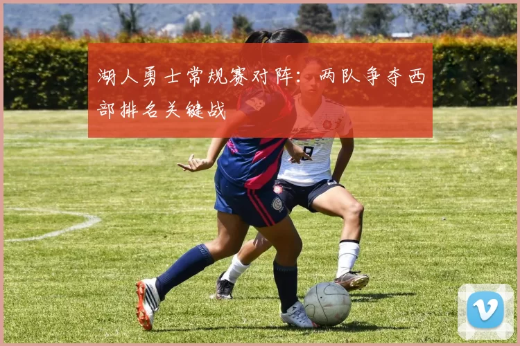 湖人勇士常规赛对阵:两队争夺西部排名关键战
