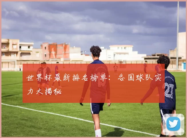世界杯最新排名榜单：各国球队实力大揭秘