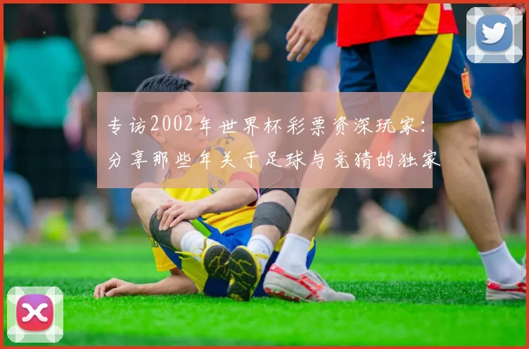 专访2002年世界杯彩票资深玩家：分享那些年关于足球与竞猜的独家记忆