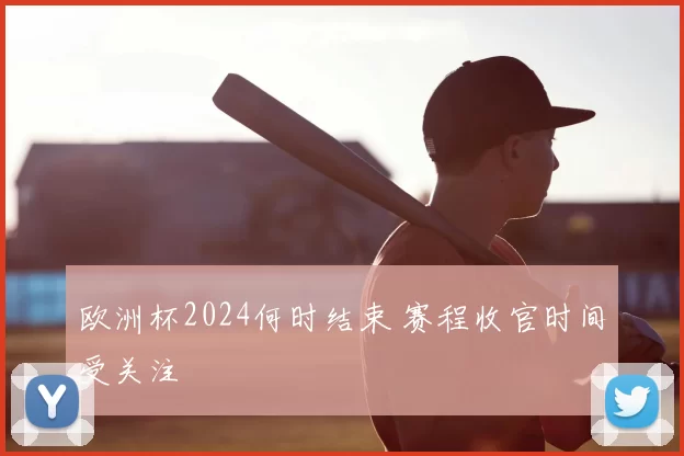 欧洲杯2024何时结束 赛程收官时间受关注