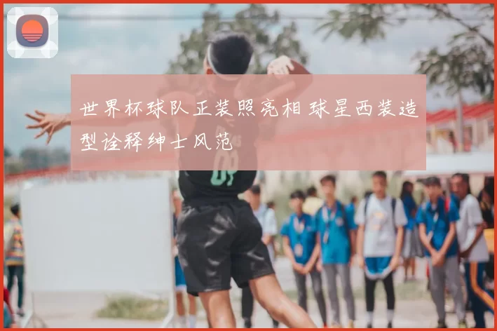 世界杯球队正装照亮相 球星西装造型诠释绅士风范