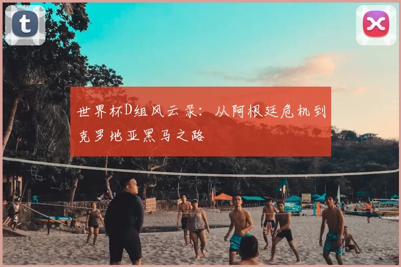 世界杯D组风云录：从阿根廷危机到克罗地亚黑马之路